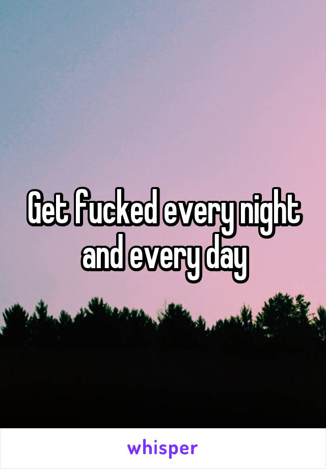 Get fucked every night and every day