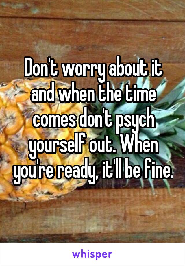 Don't worry about it and when the time comes don't psych yourself out. When you're ready, it'll be fine. 