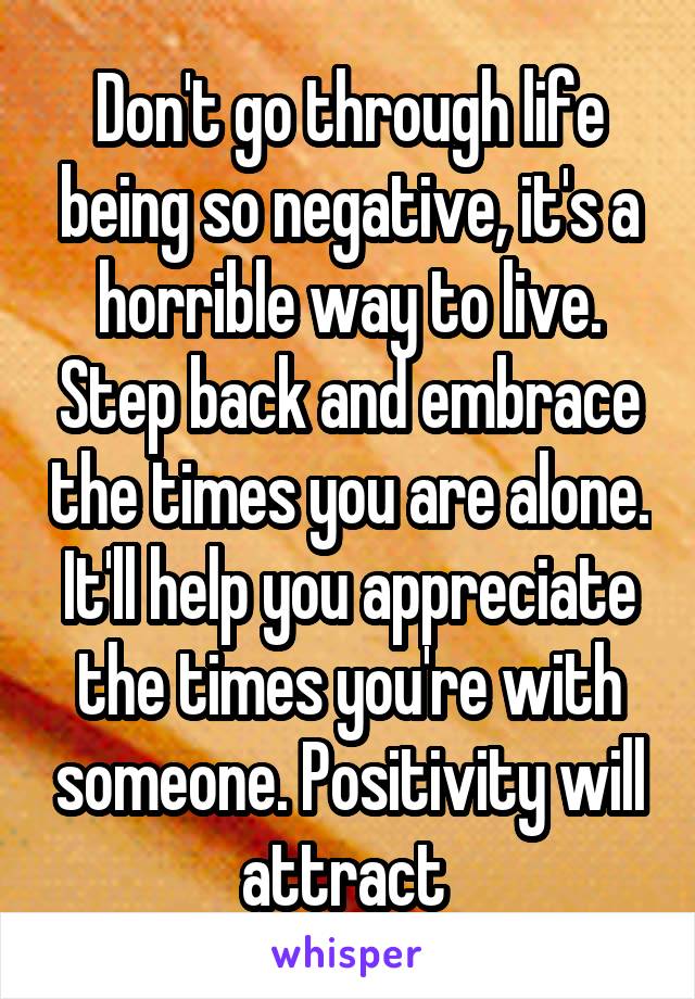 Don't go through life being so negative, it's a horrible way to live. Step back and embrace the times you are alone. It'll help you appreciate the times you're with someone. Positivity will attract 