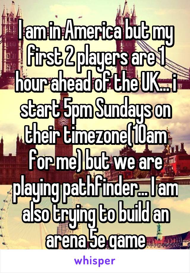 I am in America but my first 2 players are 1 hour ahead of the UK... i start 5pm Sundays on their timezone(10am for me) but we are playing pathfinder... I am also trying to build an arena 5e game