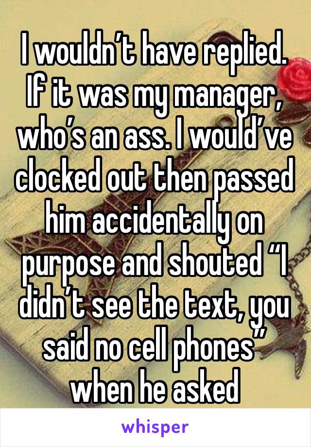 I wouldn’t have replied. 
If it was my manager, who’s an ass. I would’ve clocked out then passed him accidentally on purpose and shouted “I didn’t see the text, you said no cell phones” when he asked