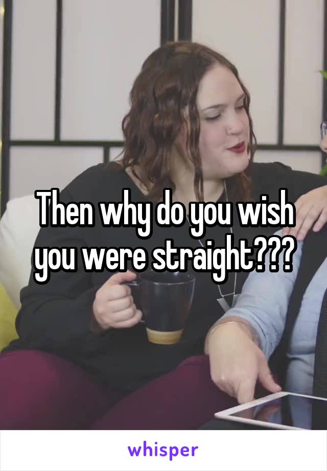 Then why do you wish you were straight???