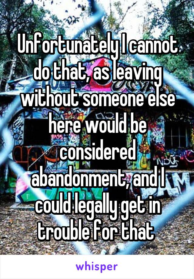 Unfortunately I cannot do that, as leaving without someone else here would be considered abandonment, and I could legally get in trouble for that 