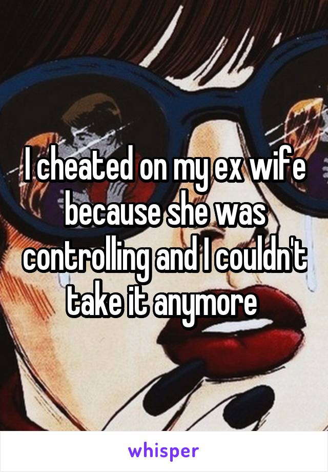I cheated on my ex wife because she was controlling and I couldn't take it anymore 