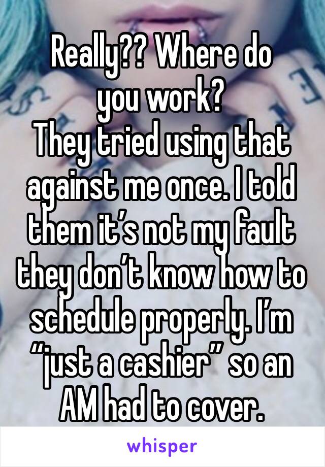 Really?? Where do you work?
They tried using that against me once. I told them it’s not my fault they don’t know how to schedule properly. I’m “just a cashier” so an AM had to cover. 