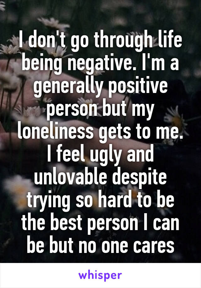 I don't go through life being negative. I'm a generally positive person but my loneliness gets to me. I feel ugly and unlovable despite trying so hard to be the best person I can be but no one cares