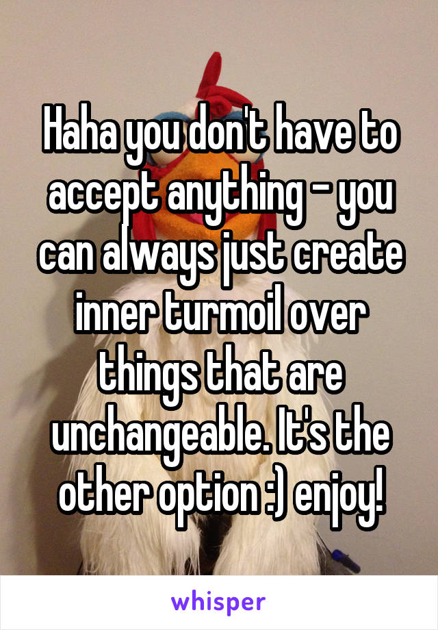 Haha you don't have to accept anything - you can always just create inner turmoil over things that are unchangeable. It's the other option :) enjoy!