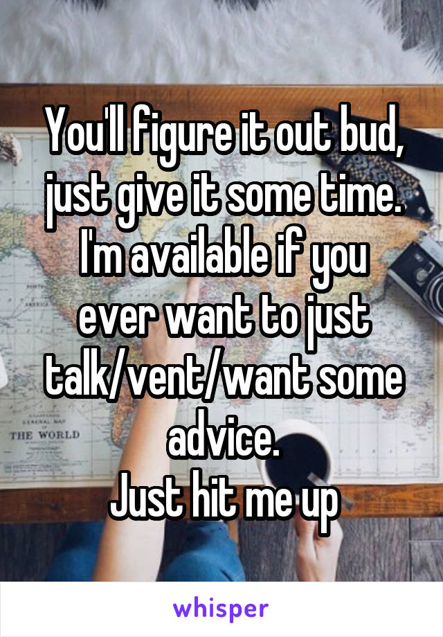 You'll figure it out bud, just give it some time.
I'm available if you ever want to just talk/vent/want some advice.
Just hit me up