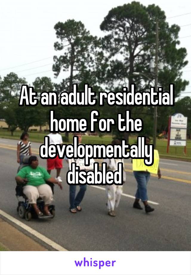 At an adult residential home for the developmentally disabled 