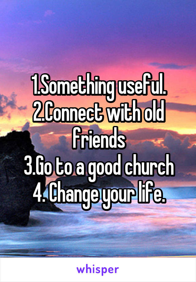1.Something useful.
2.Connect with old friends
3.Go to a good church
4. Change your life.