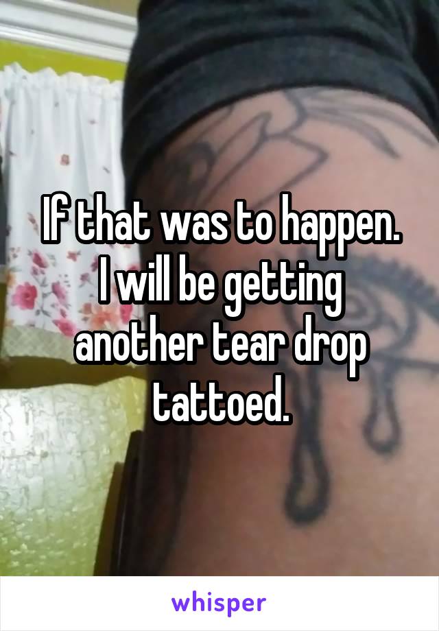 If that was to happen.
I will be getting another tear drop tattoed.