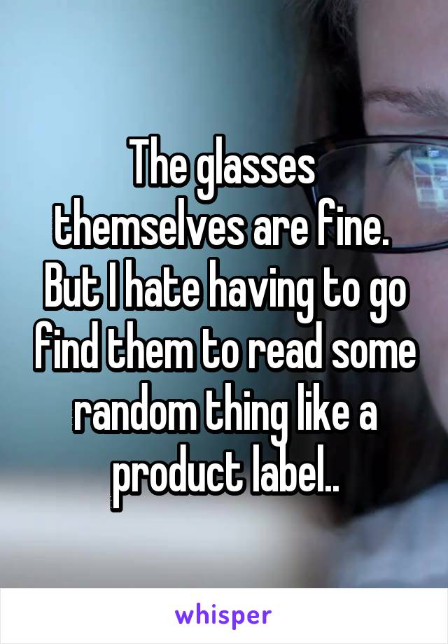 The glasses 
themselves are fine. 
But I hate having to go find them to read some random thing like a product label..