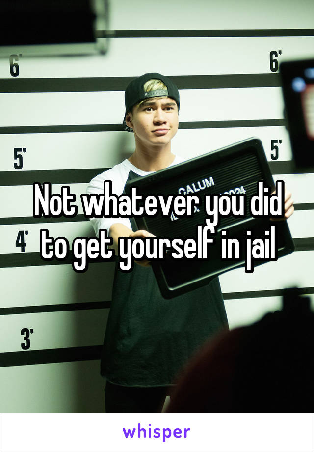 Not whatever you did to get yourself in jail
