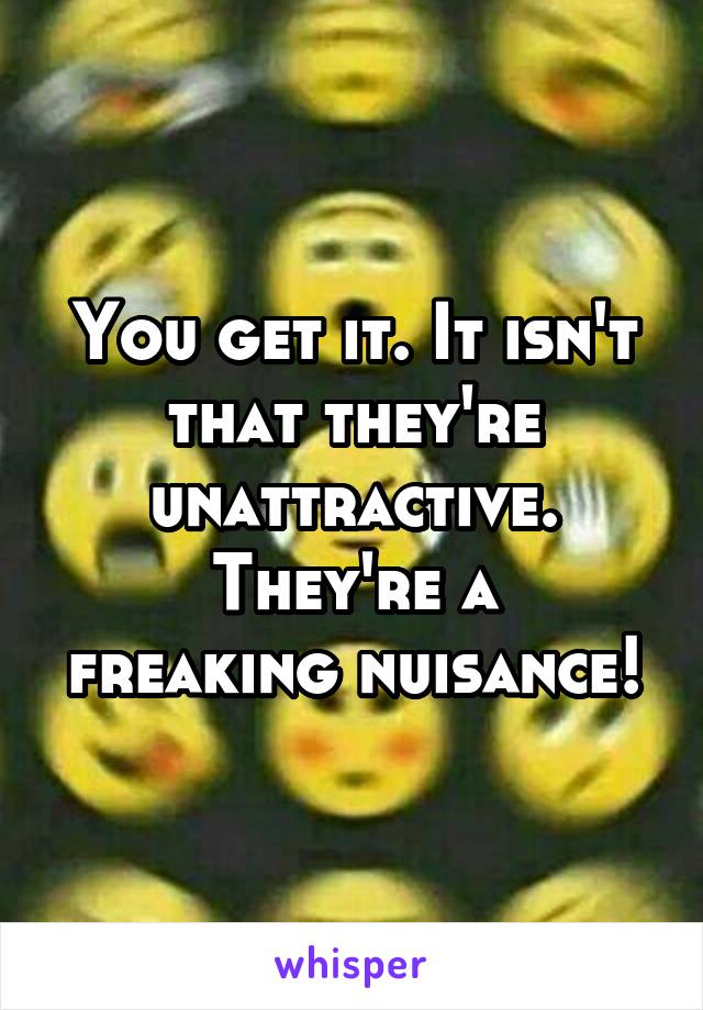 You get it. It isn't that they're unattractive.
They're a freaking nuisance!