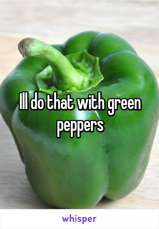 Ill do that with green peppers