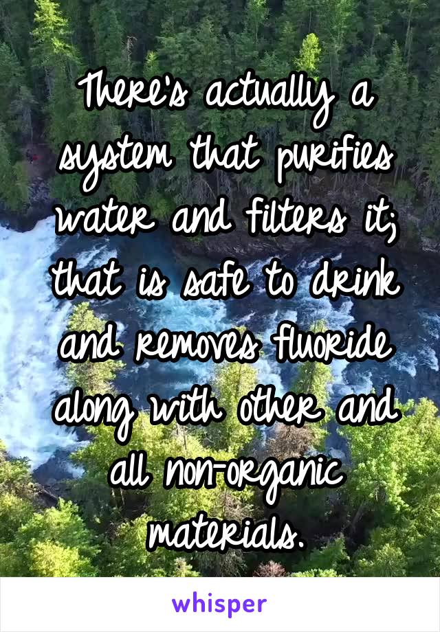 There's actually a system that purifies water and filters it; that is safe to drink and removes fluoride along with other and all non-organic materials.