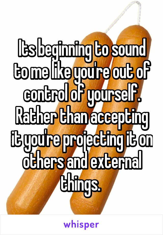 Its beginning to sound to me like you're out of control of yourself. Rather than accepting it you're projecting it on others and external things. 