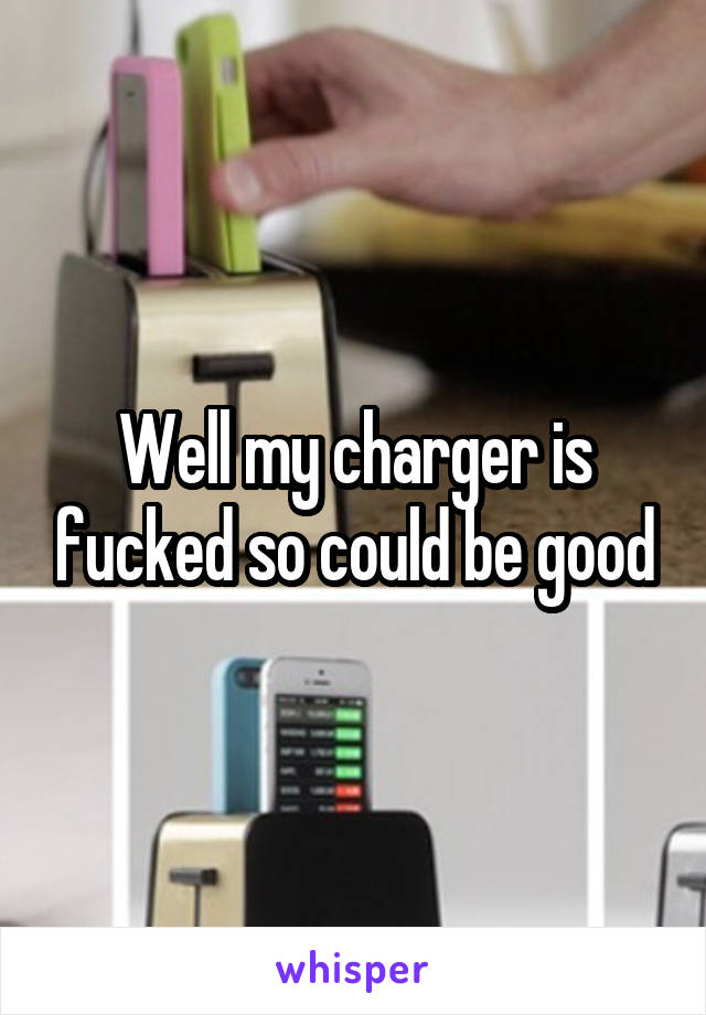 Well my charger is fucked so could be good