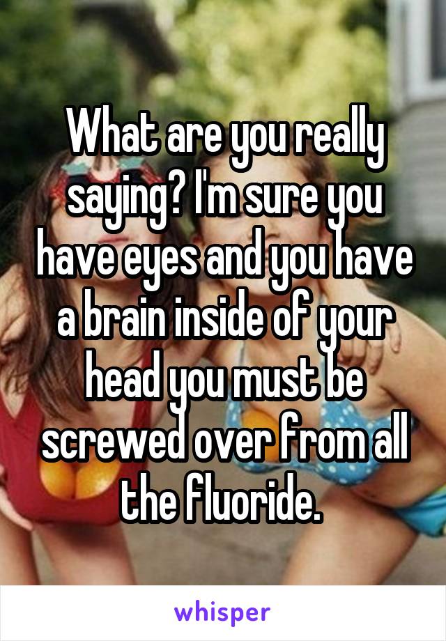 What are you really saying? I'm sure you have eyes and you have a brain inside of your head you must be screwed over from all the fluoride. 