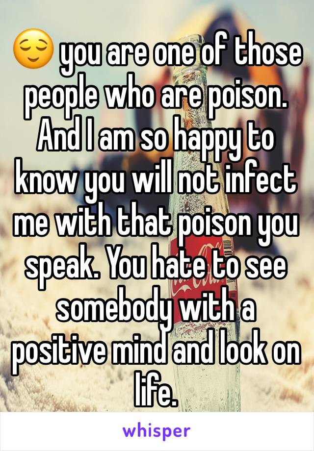 😌 you are one of those people who are poison. And I am so happy to know you will not infect me with that poison you speak. You hate to see somebody with a positive mind and look on life.