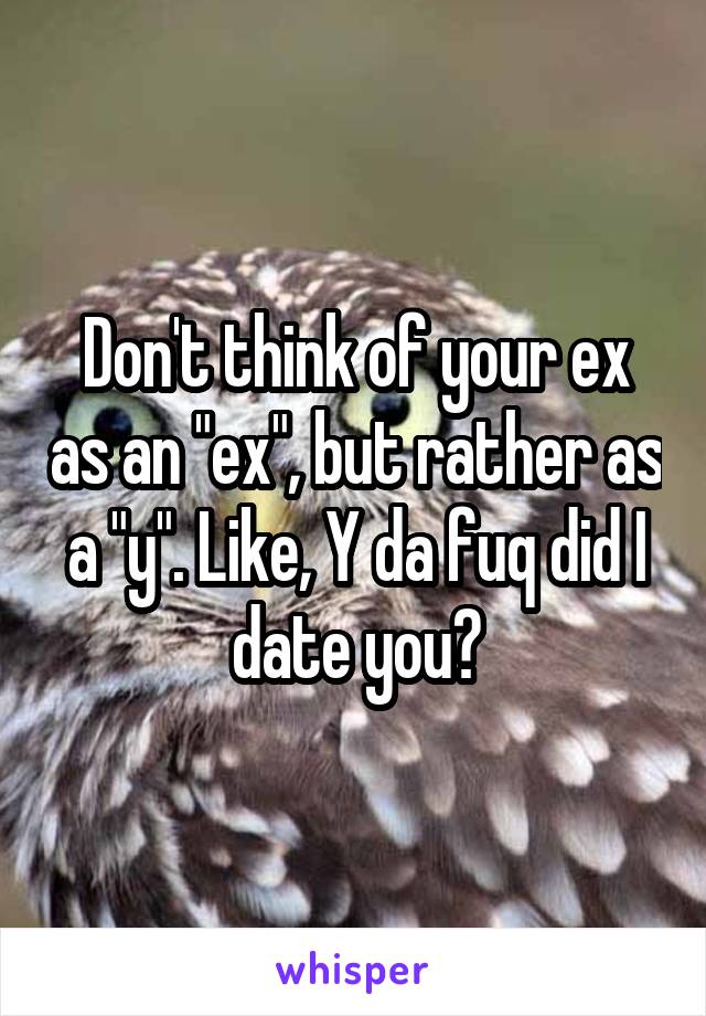 Don't think of your ex as an "ex", but rather as a "y". Like, Y da fuq did I date you?