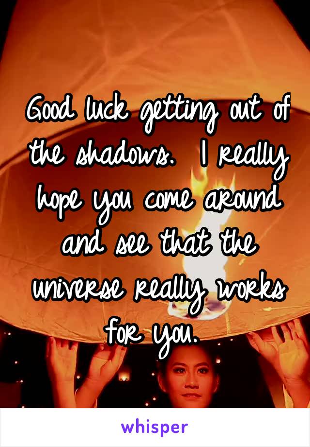 Good luck getting out of the shadows.  I really hope you come around and see that the universe really works for you. 