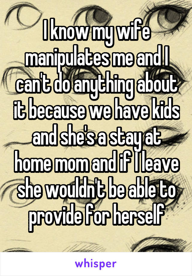 I know my wife manipulates me and I can't do anything about it because we have kids and she's a stay at home mom and if I leave she wouldn't be able to provide for herself
