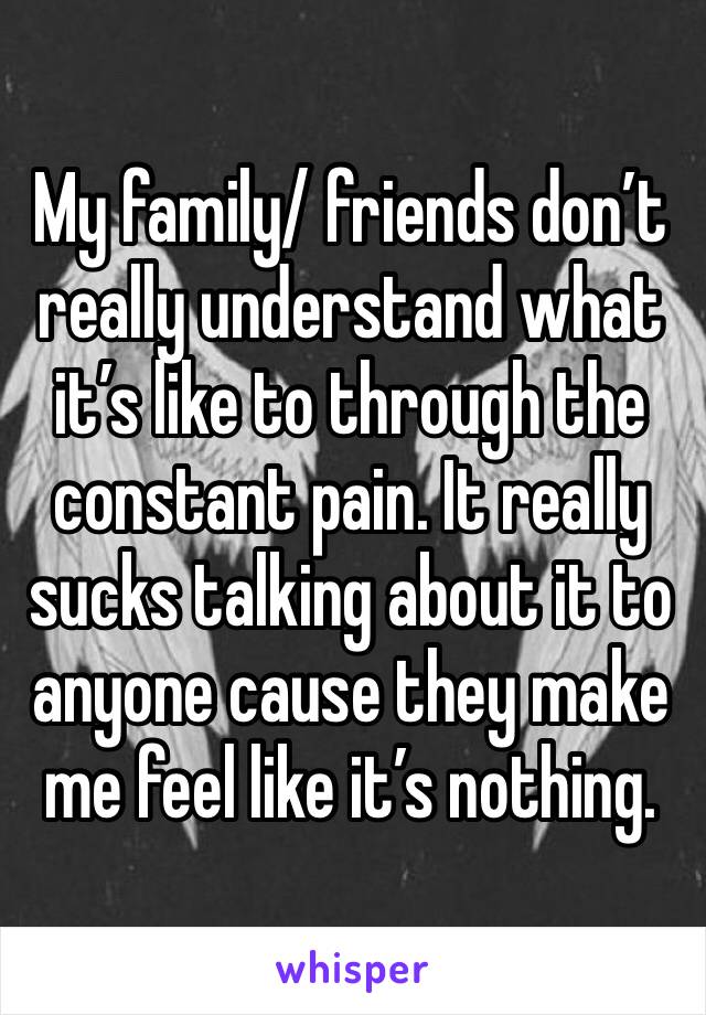 My family/ friends don’t really understand what it’s like to through the constant pain. It really sucks talking about it to anyone cause they make me feel like it’s nothing. 