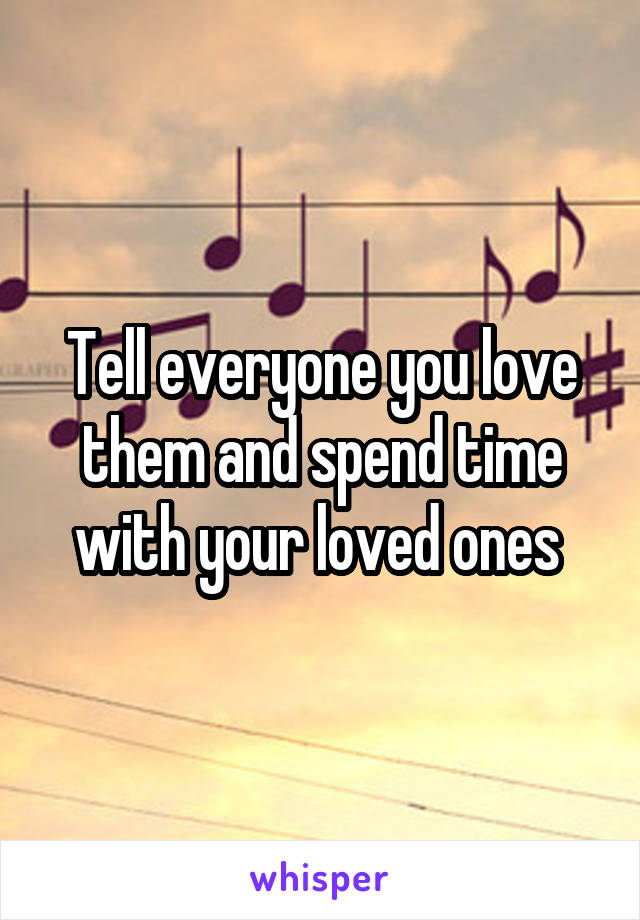 Tell everyone you love them and spend time with your loved ones 