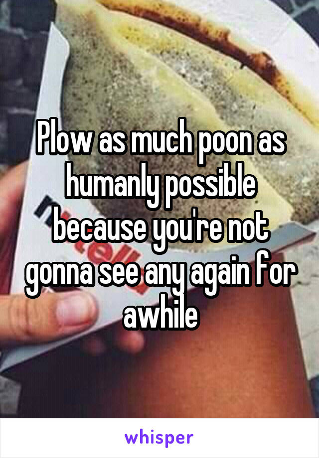 Plow as much poon as humanly possible because you're not gonna see any again for awhile