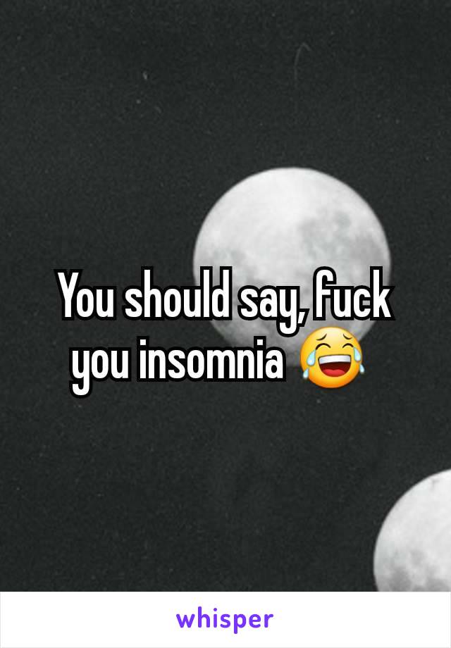 You should say, fuck you insomnia 😂 
