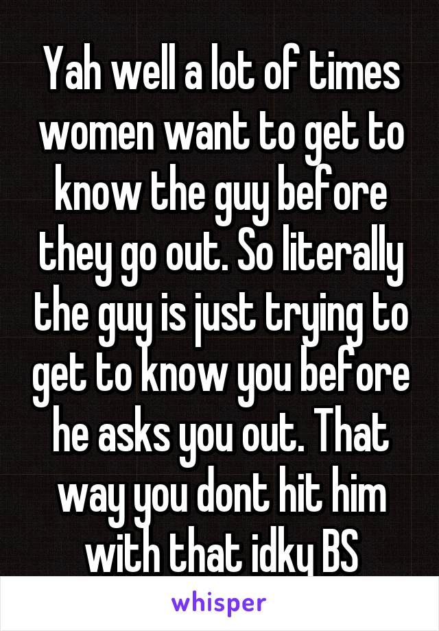 Yah well a lot of times women want to get to know the guy before they go out. So literally the guy is just trying to get to know you before he asks you out. That way you dont hit him with that idky BS