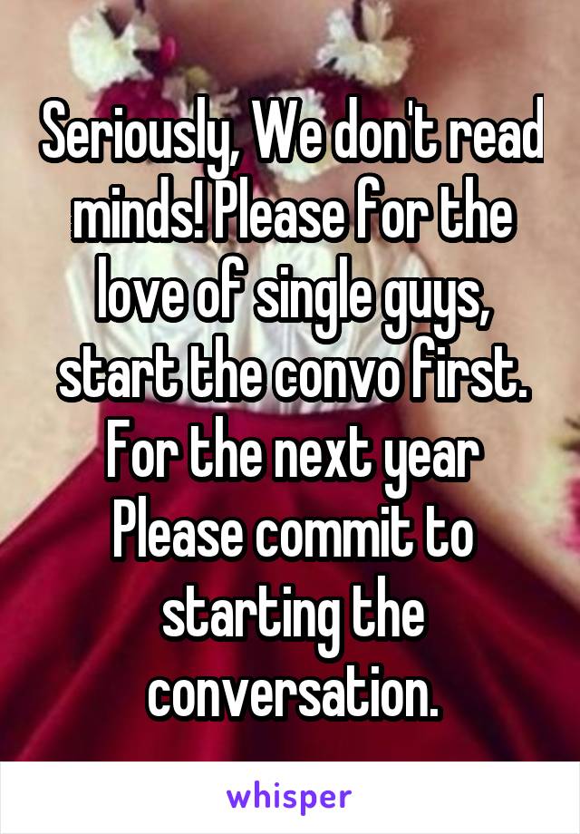 Seriously, We don't read minds! Please for the love of single guys, start the convo first. For the next year Please commit to starting the conversation.