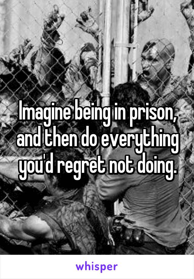 Imagine being in prison, and then do everything you'd regret not doing.