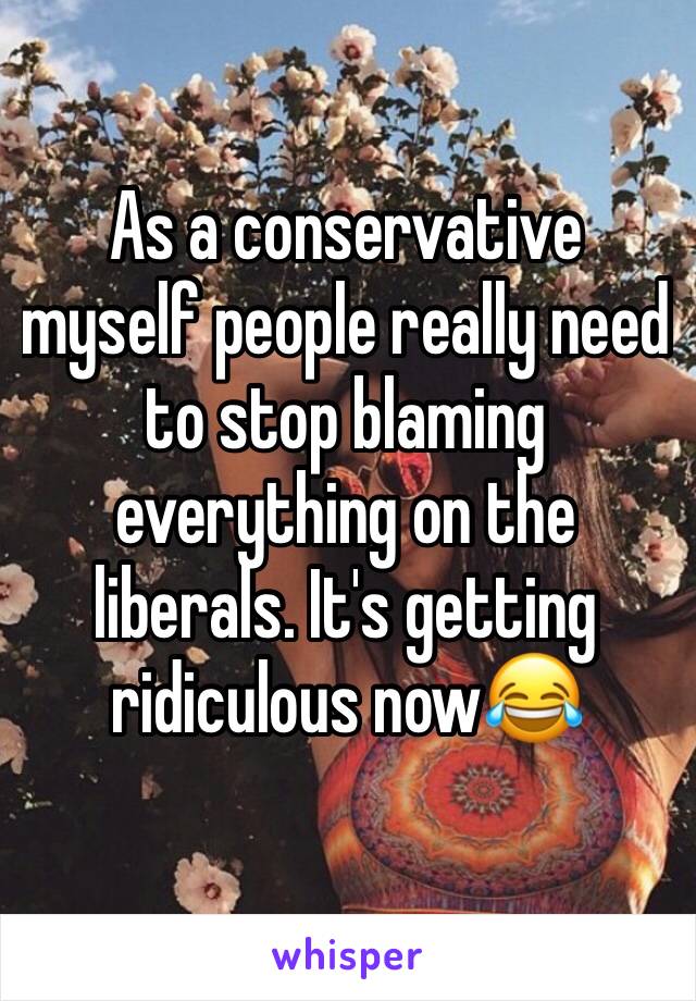 As a conservative myself people really need to stop blaming everything on the liberals. It's getting ridiculous now😂