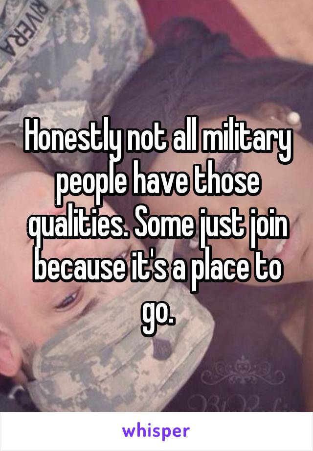 Honestly not all military people have those qualities. Some just join because it's a place to go.