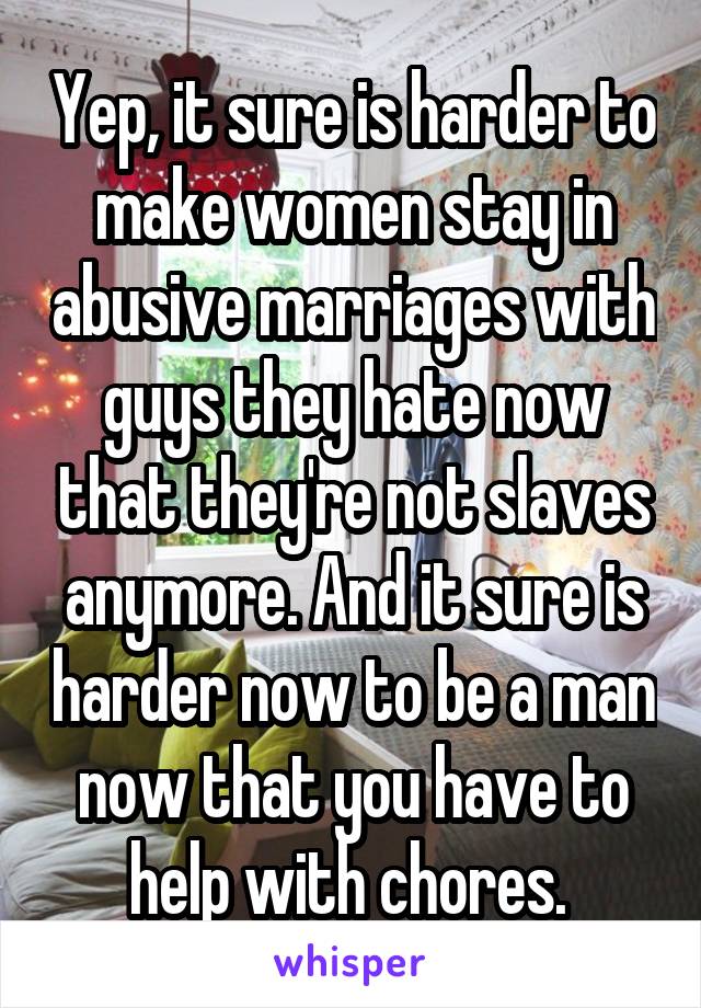 Yep, it sure is harder to make women stay in abusive marriages with guys they hate now that they're not slaves anymore. And it sure is harder now to be a man now that you have to help with chores. 