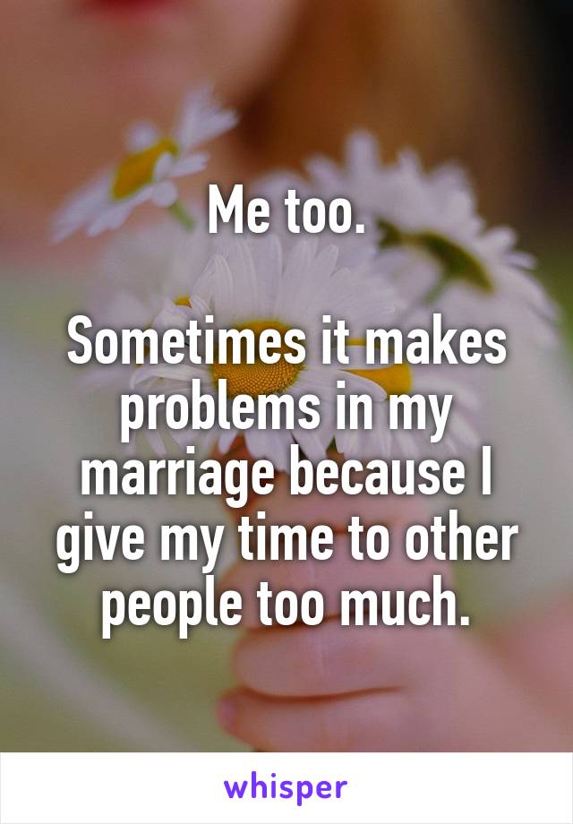 Me too.

Sometimes it makes problems in my marriage because I give my time to other people too much.