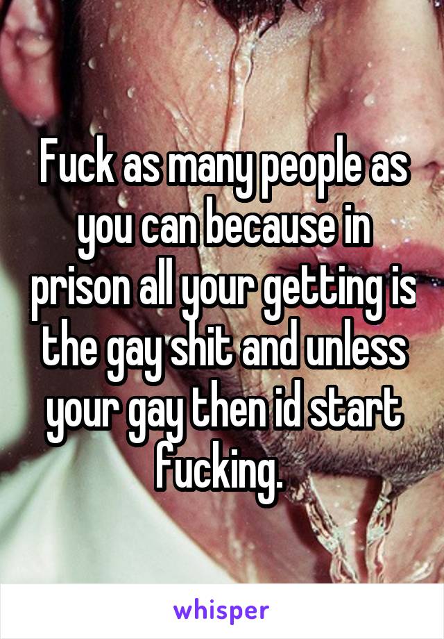 Fuck as many people as you can because in prison all your getting is the gay shit and unless your gay then id start fucking. 
