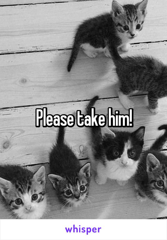 Please take him!