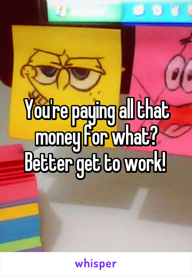 You're paying all that money for what? Better get to work! 