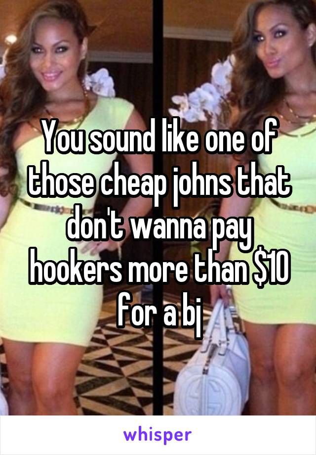You sound like one of those cheap johns that don't wanna pay hookers more than $10 for a bj