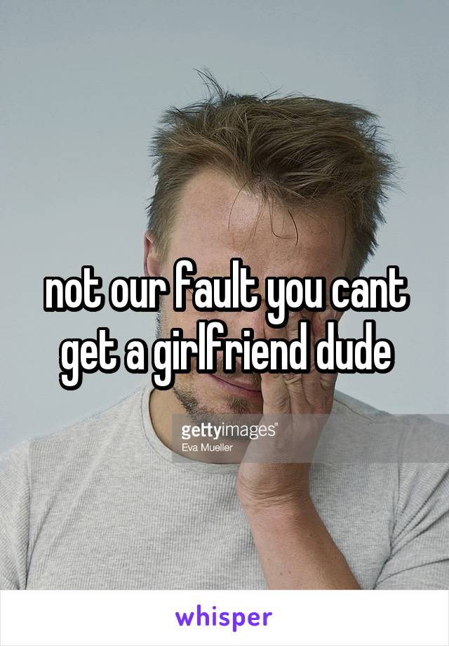 not our fault you cant get a girlfriend dude