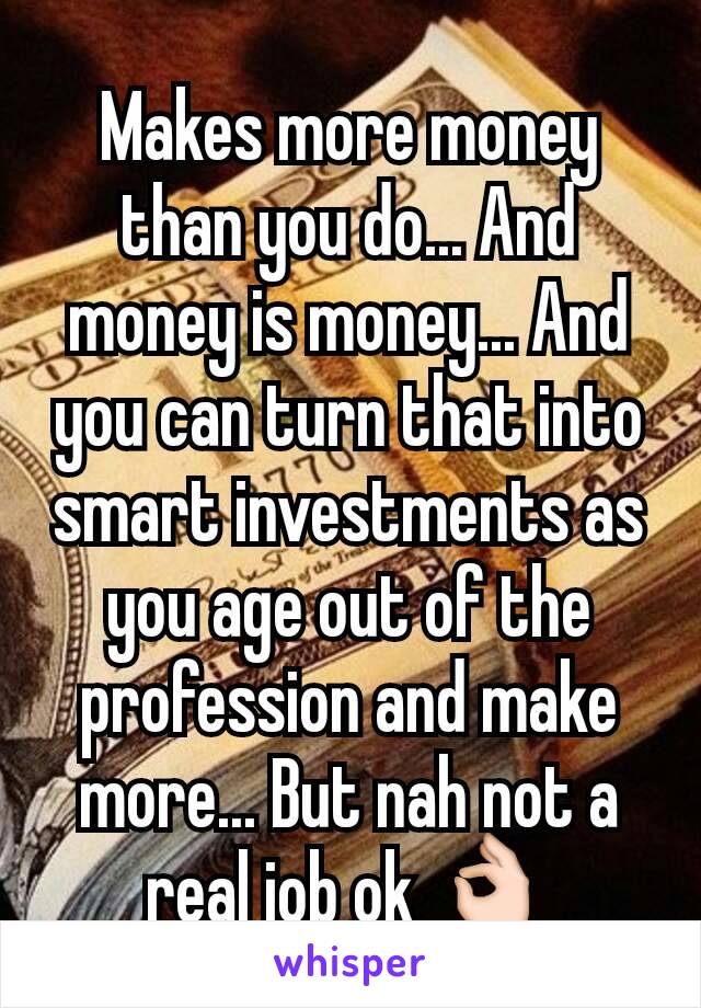 Makes more money than you do... And money is money... And you can turn that into smart investments as you age out of the profession and make more... But nah not a real job ok 👌