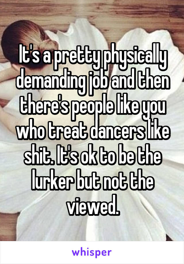 It's a pretty physically demanding job and then there's people like you who treat dancers like shit. It's ok to be the lurker but not the viewed.