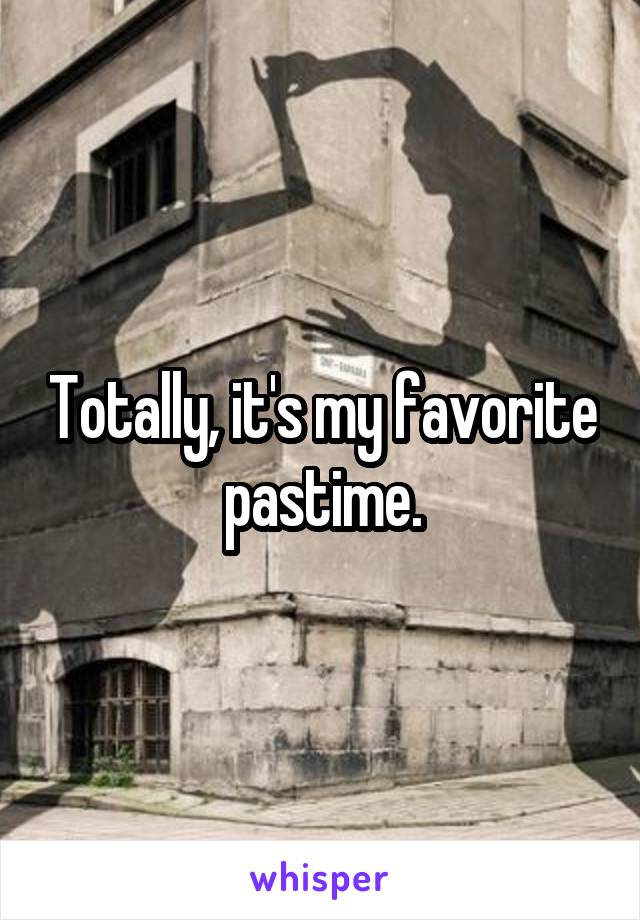 Totally, it's my favorite pastime.
