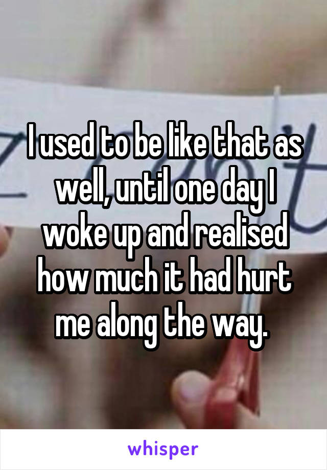 I used to be like that as well, until one day I woke up and realised how much it had hurt me along the way. 
