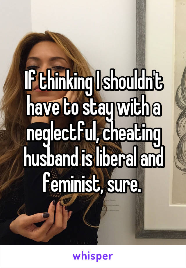 If thinking I shouldn't have to stay with a neglectful, cheating husband is liberal and feminist, sure. 