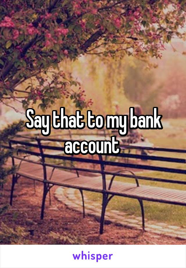 Say that to my bank account 