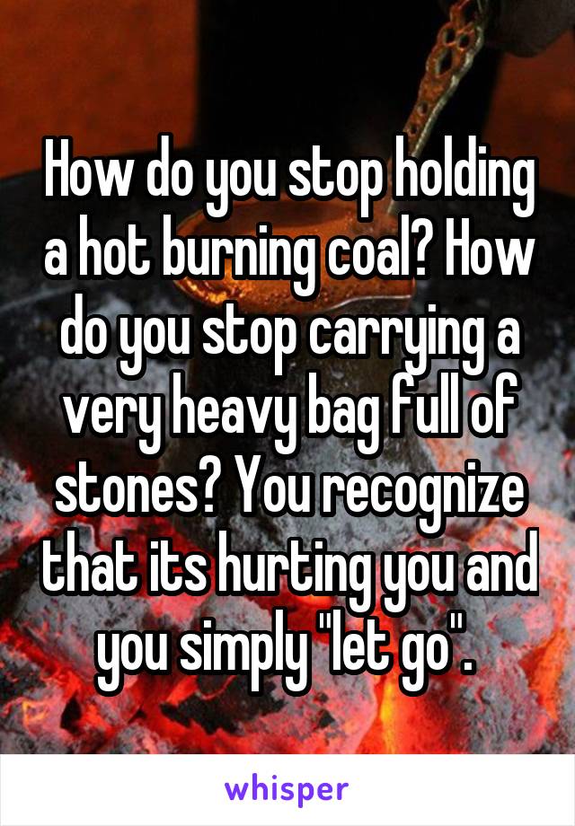 How do you stop holding a hot burning coal? How do you stop carrying a very heavy bag full of stones? You recognize that its hurting you and you simply "let go". 